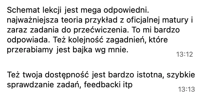 Schemat lekcji jest mega odpowiedni: najważniejsza teoria, przykład z oficjalnej matury i zaraz zadania do przećwiczenia. Też kolejność zagadnień, które przerabiamy, jest bajka. Też twoja dostępność jest bardzo istotna, szybkie sprawdzanie zadań, feedbacki.
