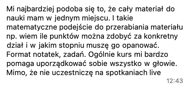 Najbardziej podoba mi się to, że cały materiał do nauki mam w jednym miejscu. I takie matematyczne podejście: wiem, ile punktów można zdobyć za konkretny dział i w jakim stopniu muszę go opanować. Kurs bardzo mi pomaga uporządkować sobie wszystko w głowie, mimo że nie uczestniczę w spotkaniach live.