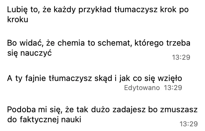 Lubię to, że każdy przykład tłumaczysz krok po kroku. Bo widać, że chemia to schemat, którego trzeba się nauczyć. A ty fajnie tłumaczysz, skąd i jak co się wzięło. Podoba mi się, że tak dużo zadajesz, bo zmuszasz do faktycznej nauki.