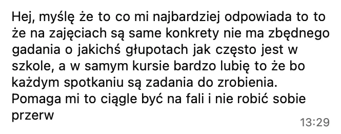 Najbardziej odpowiada mi to, że na zajęciach są same konkrety, nie ma zbędnego gadania jak często w szkole, a w samym kursie bardzo lubię to, że po każdym spotkaniu są zadania do zrobienia. Pomaga mi to ciągle być na fali i nie robić sobie przerw.