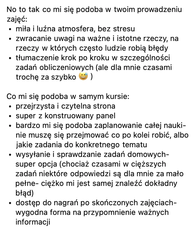 W prowadzeniu zajęć: miła i luźna atmosfera bez stresu, zwracanie uwagi na rzeczy, w których ludzie często robią błędy, tłumaczenie krok po kroku zadań obliczeniowych. W kursie: przejrzysta strona, dobrze skonstruowany panel, zaplanowanie całej nauki, wysyłanie i sprawdzanie zadań domowych, dostęp do nagrań po zajęciach.