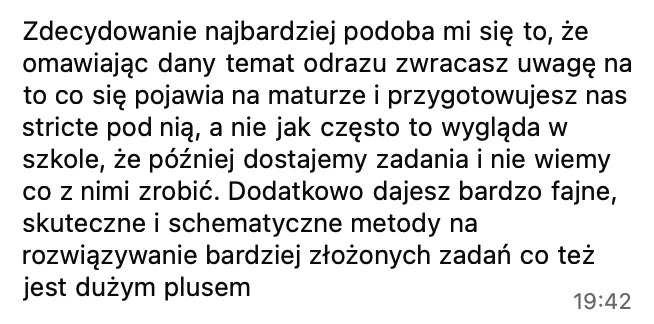 Zdecydowanie najbardziej podoba mi się to, że omawiając dany temat, od razu zwracasz uwagę na to, co się pojawia na maturze, i przygotowujesz nas stricte pod nią, a nie jak często w szkole. Dodatkowo dajesz bardzo fajne, skuteczne i schematyczne metody na rozwiązywanie bardziej złożonych zadań.