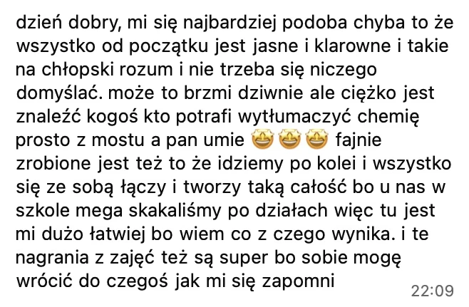 Najbardziej podoba mi się chyba to, że wszystko od początku jest jasne i klarowne i takie na chłopski rozum. Ciężko jest znaleźć kogoś, kto potrafi wytłumaczyć chemię prosto z mostu, a pan umie. Fajnie zrobione jest też to, że idziemy po kolei i wszystko się ze sobą łączy, bo u nas w szkole mega skakaliśmy po działach. I nagrania z zajęć też są super.