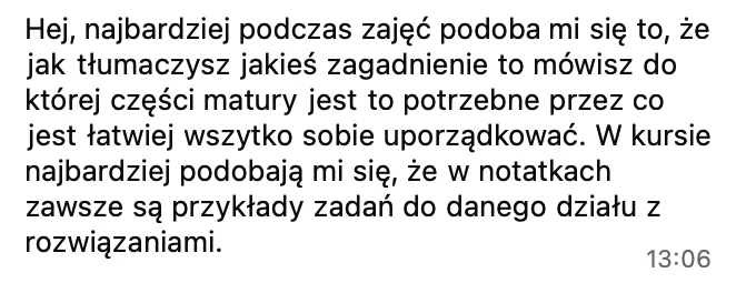 Podczas zajęć najbardziej podoba mi się to, że jak tłumaczysz zagadnienie, mówisz, do której części matury jest potrzebne. W kursie podoba mi się, że w notatkach zawsze są przykłady zadań do danego działu z rozwiązaniami.