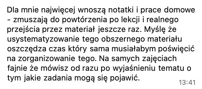 Dla mnie najwięcej wnoszą notatki i prace domowe, zmuszają do powtórzenia po lekcji. Usystematyzowanie tego obszernego materiału oszczędza czas, który sama musiałabym poświęcić na zorganizowanie tego. Na zajęciach fajnie, że od razu po wyjaśnieniu tematu mówisz, jakie zadania mogą się pojawić.